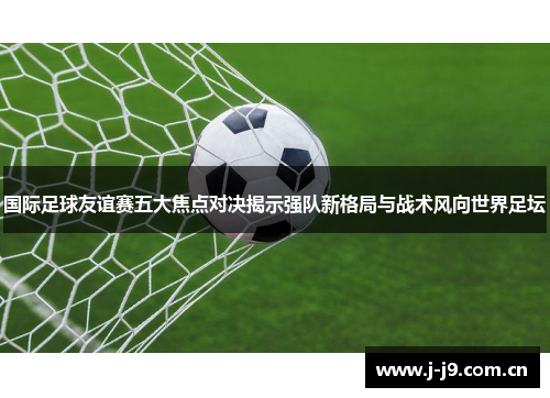 国际足球友谊赛五大焦点对决揭示强队新格局与战术风向世界足坛